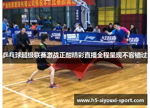 乒乓球超级联赛激战正酣精彩直播全程呈现不容错过